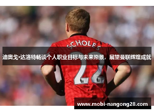 迪奥戈·达洛特畅谈个人职业目标与未来愿景，展望曼联辉煌成就